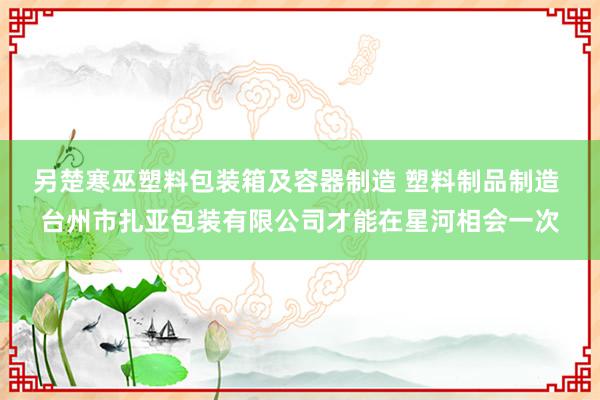 另楚寒巫塑料包装箱及容器制造 塑料制品制造 台州市扎亚包装有限公司才能在星河相会一次