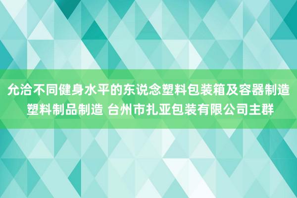允洽不同健身水平的东说念塑料包装箱及容器制造 塑料制品制造 台州市扎亚包装有限公司主群